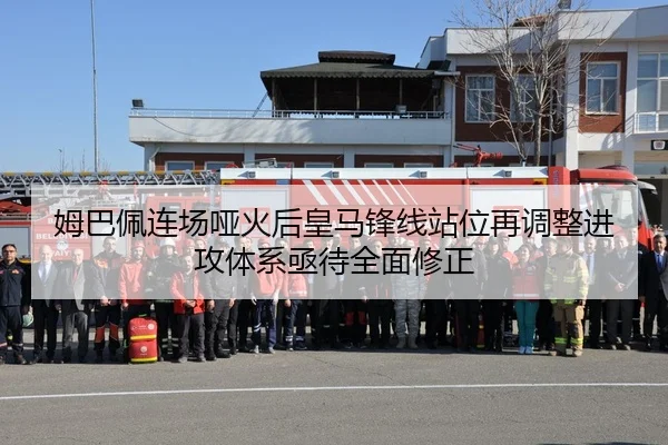 姆巴佩连场哑火后皇马锋线站位再调整进攻体系亟待全面修正